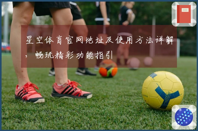 星空体育官网地址及使用方法详解，畅玩精彩功能指引