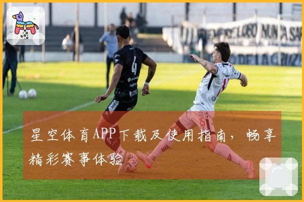 星空体育APP下载及使用指南，畅享精彩赛事体验