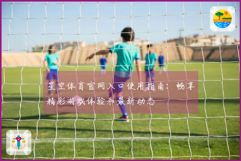 星空体育官网入口使用指南：畅享精彩游戏体验和最新动态