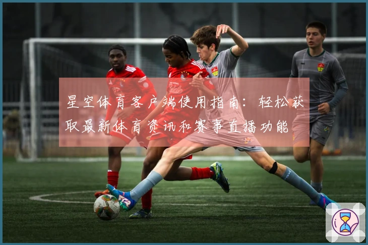 星空体育客户端使用指南：轻松获取最新体育资讯和赛事直播功能