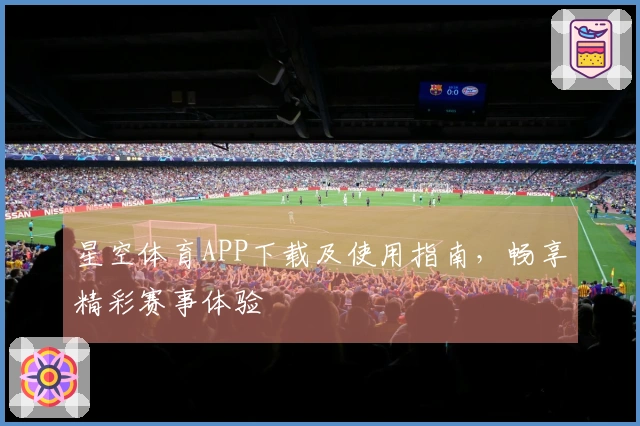 星空体育APP下载及使用指南，畅享精彩赛事体验